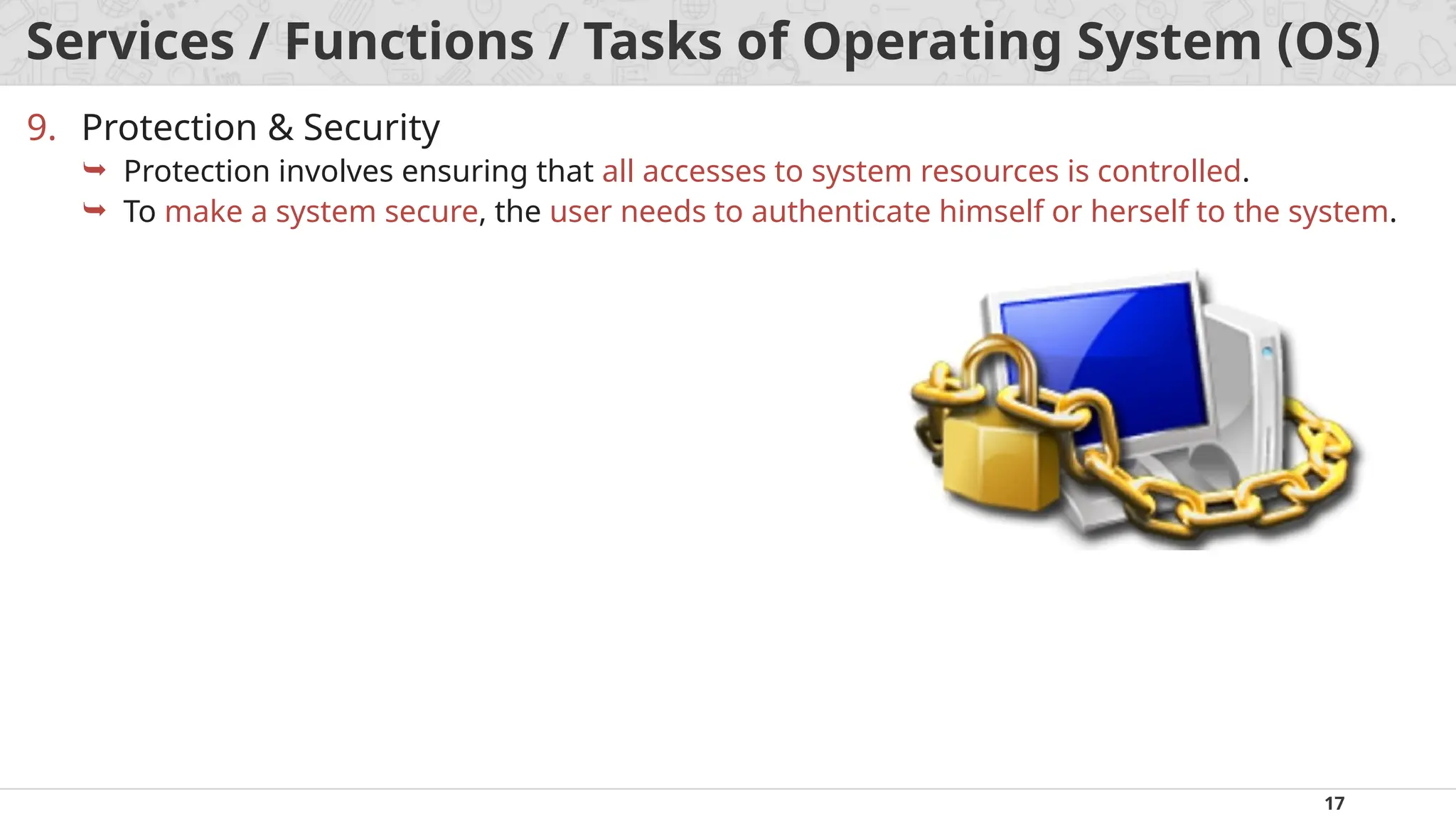 17
Services / Functions / Tasks of Operating System (OS)
9. Protection & Security
 Protection involves ensuring that all accesses to system resources is controlled.
 To make a system secure, the user needs to authenticate himself or herself to the system.
 
