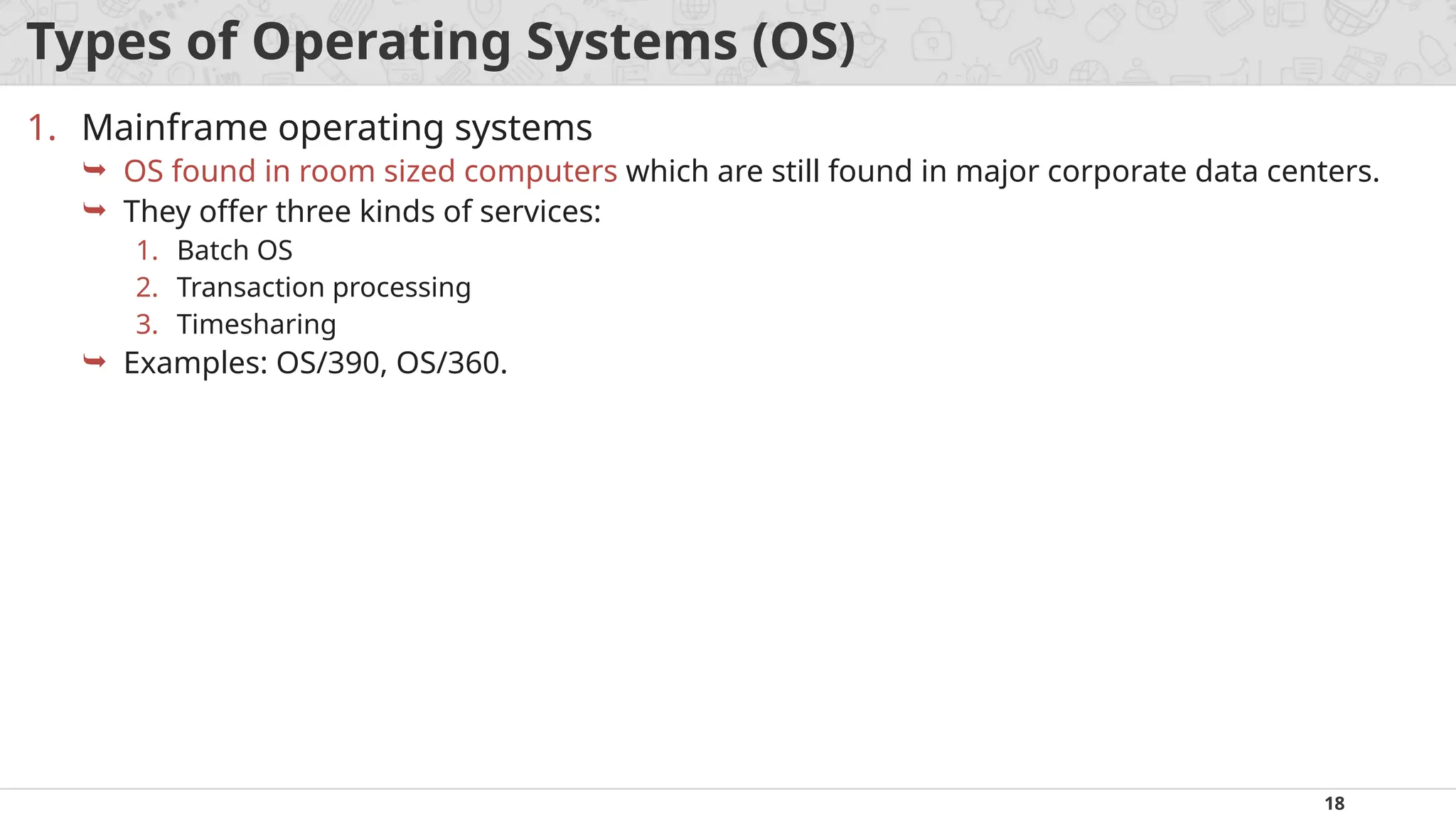 18
Types of Operating Systems (OS)
1. Mainframe operating systems
 OS found in room sized computers which are still found in major corporate data centers.
 They offer three kinds of services:
1. Batch OS
2. Transaction processing
3. Timesharing
 Examples: OS/390, OS/360.
 