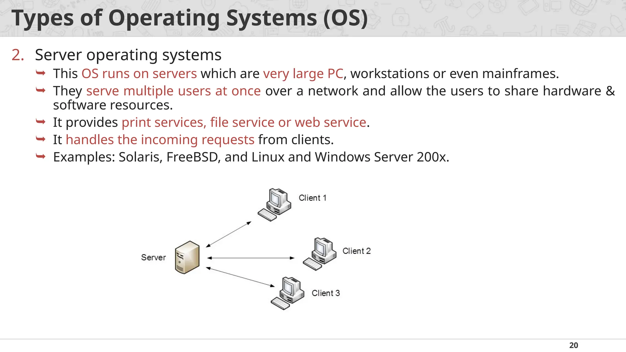 20
Types of Operating Systems (OS)
2. Server operating systems
 This OS runs on servers which are very large PC, workstations or even mainframes.
 They serve multiple users at once over a network and allow the users to share hardware &
software resources.
 It provides print services, file service or web service.
 It handles the incoming requests from clients.
 Examples: Solaris, FreeBSD, and Linux and Windows Server 200x.
 