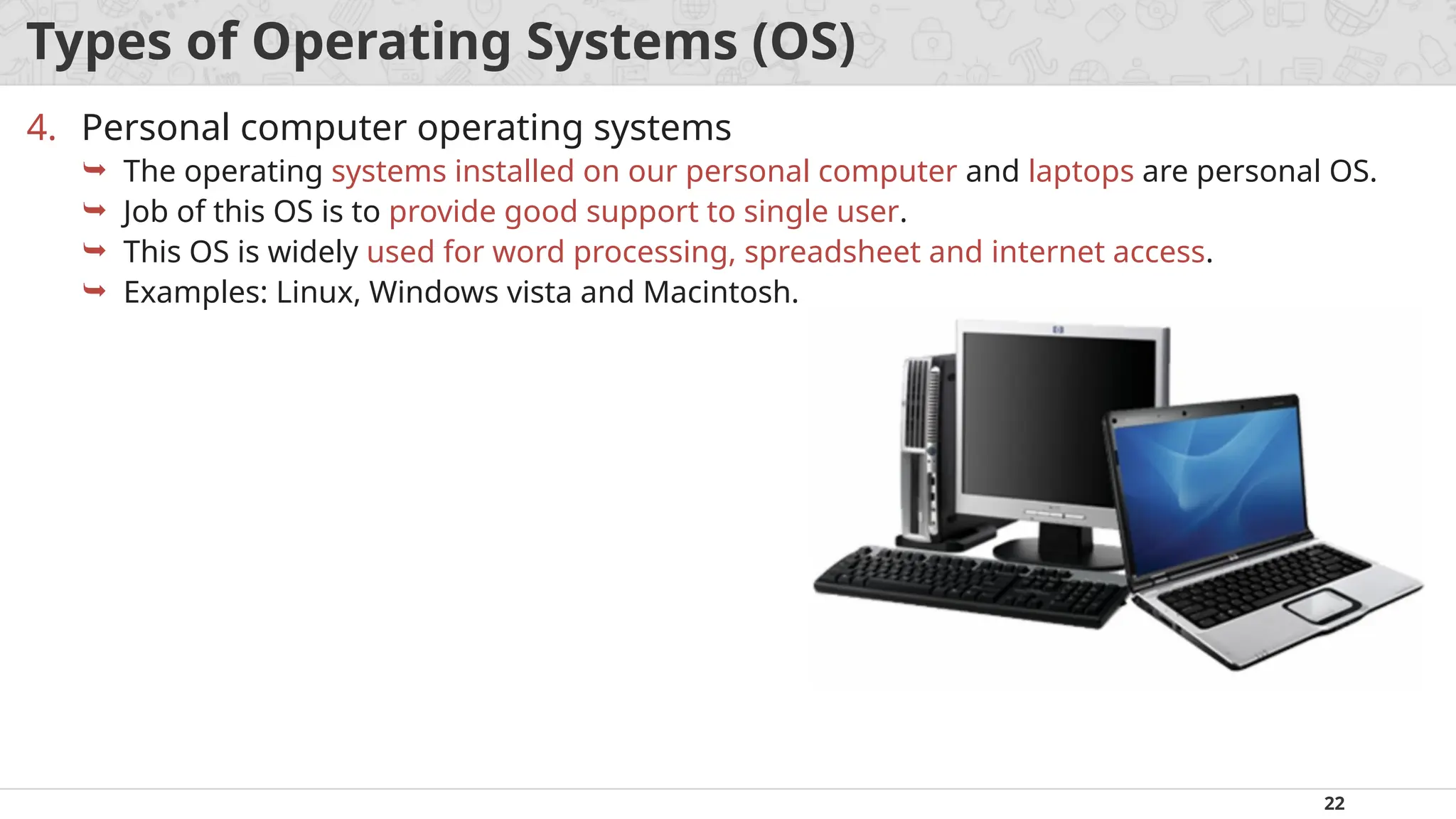 22
Types of Operating Systems (OS)
4. Personal computer operating systems
 The operating systems installed on our personal computer and laptops are personal OS.
 Job of this OS is to provide good support to single user.
 This OS is widely used for word processing, spreadsheet and internet access.
 Examples: Linux, Windows vista and Macintosh.
 