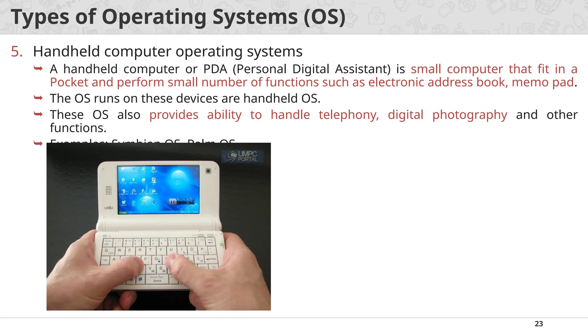 23
Types of Operating Systems (OS)
5. Handheld computer operating systems
 A handheld computer or PDA (Personal Digital Assistant) is small computer that fit in a
Pocket and perform small number of functions such as electronic address book, memo pad.
 The OS runs on these devices are handheld OS.
 These OS also provides ability to handle telephony, digital photography and other
functions.
 Examples: Symbian OS, Palm OS.
 