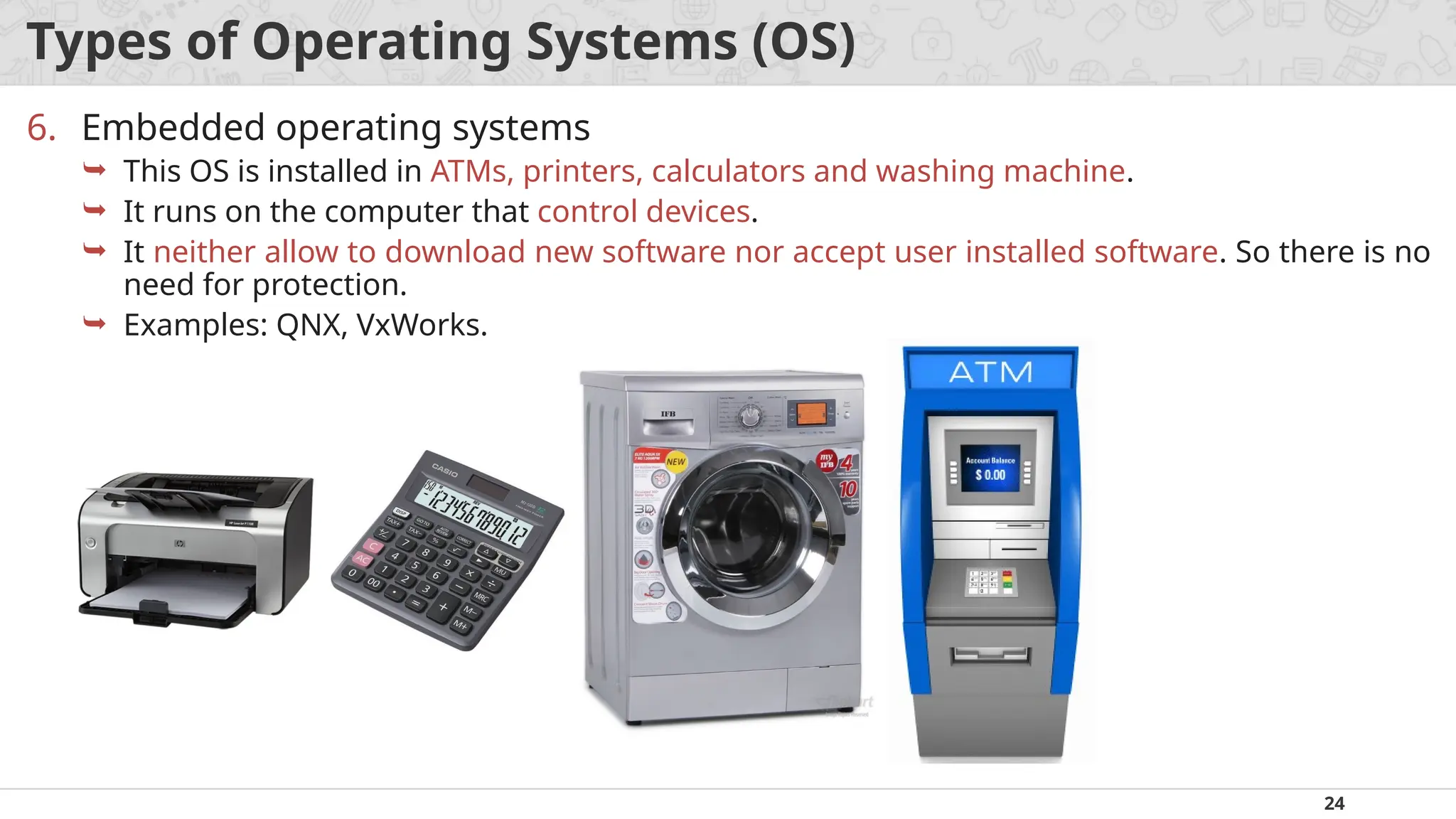 24
Types of Operating Systems (OS)
6. Embedded operating systems
 This OS is installed in ATMs, printers, calculators and washing machine.
 It runs on the computer that control devices.
 It neither allow to download new software nor accept user installed software. So there is no
need for protection.
 Examples: QNX, VxWorks.
 