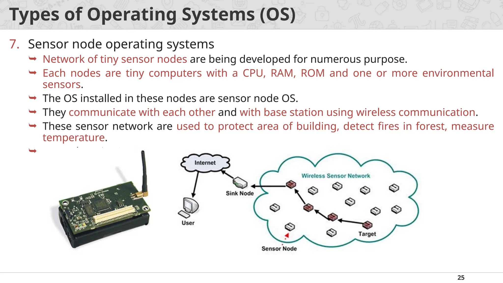 25
Types of Operating Systems (OS)
7. Sensor node operating systems
 Network of tiny sensor nodes are being developed for numerous purpose.
 Each nodes are tiny computers with a CPU, RAM, ROM and one or more environmental
sensors.
 The OS installed in these nodes are sensor node OS.
 They communicate with each other and with base station using wireless communication.
 These sensor network are used to protect area of building, detect fires in forest, measure
temperature.
 Examples: TinyOS.
 