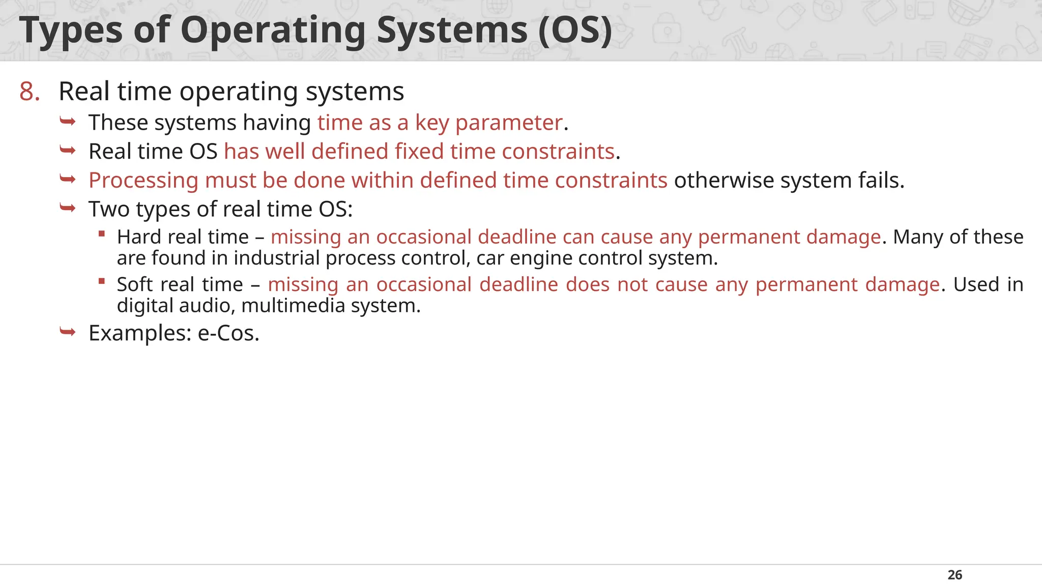 26
Types of Operating Systems (OS)
8. Real time operating systems
 These systems having time as a key parameter.
 Real time OS has well defined fixed time constraints.
 Processing must be done within defined time constraints otherwise system fails.
 Two types of real time OS:
 Hard real time – missing an occasional deadline can cause any permanent damage. Many of these
are found in industrial process control, car engine control system.
 Soft real time – missing an occasional deadline does not cause any permanent damage. Used in
digital audio, multimedia system.
 Examples: e-Cos.
 