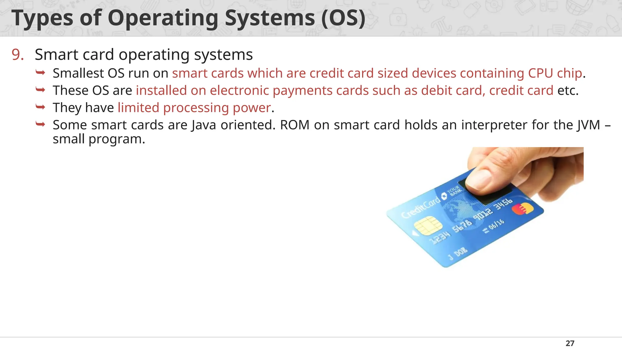 27
Types of Operating Systems (OS)
9. Smart card operating systems
 Smallest OS run on smart cards which are credit card sized devices containing CPU chip.
 These OS are installed on electronic payments cards such as debit card, credit card etc.
 They have limited processing power.
 Some smart cards are Java oriented. ROM on smart card holds an interpreter for the JVM –
small program.
 
