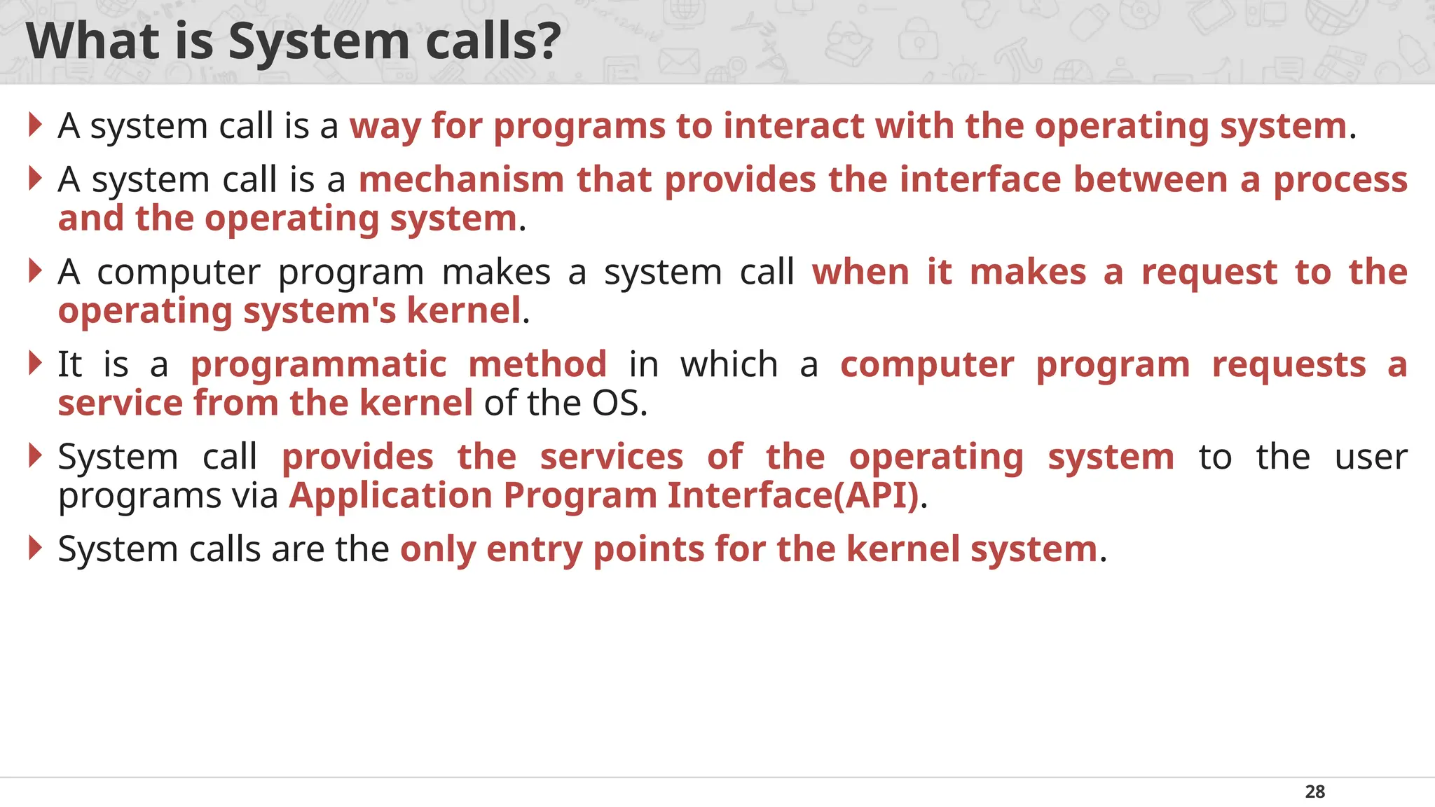 28
What is System calls?
 A system call is a way for programs to interact with the operating system.
 A system call is a mechanism that provides the interface between a process
and the operating system.
 A computer program makes a system call when it makes a request to the
operating system's kernel.
 It is a programmatic method in which a computer program requests a
service from the kernel of the OS.
 System call provides the services of the operating system to the user
programs via Application Program Interface(API).
 System calls are the only entry points for the kernel system.
 