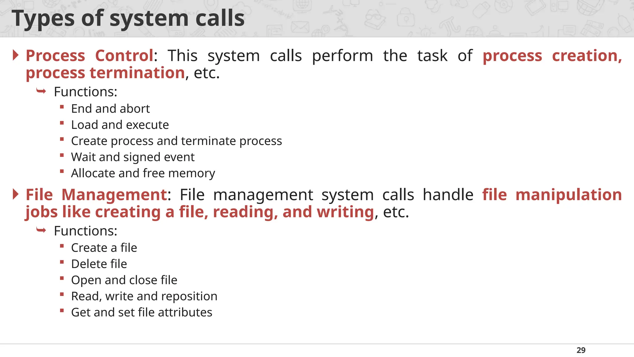 29
Types of system calls
 Process Control: This system calls perform the task of process creation,
process termination, etc.
 Functions:
 End and abort
 Load and execute
 Create process and terminate process
 Wait and signed event
 Allocate and free memory
 File Management: File management system calls handle file manipulation
jobs like creating a file, reading, and writing, etc.
 Functions:
 Create a file
 Delete file
 Open and close file
 Read, write and reposition
 Get and set file attributes
 