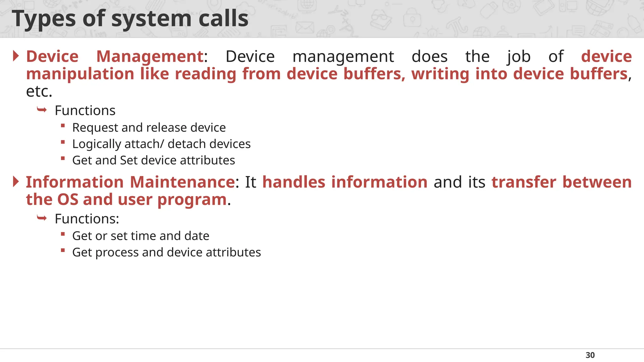 30
Types of system calls
 Device Management: Device management does the job of device
manipulation like reading from device buffers, writing into device buffers,
etc.
 Functions
 Request and release device
 Logically attach/ detach devices
 Get and Set device attributes
 Information Maintenance: It handles information and its transfer between
the OS and user program.
 Functions:
 Get or set time and date
 Get process and device attributes
 