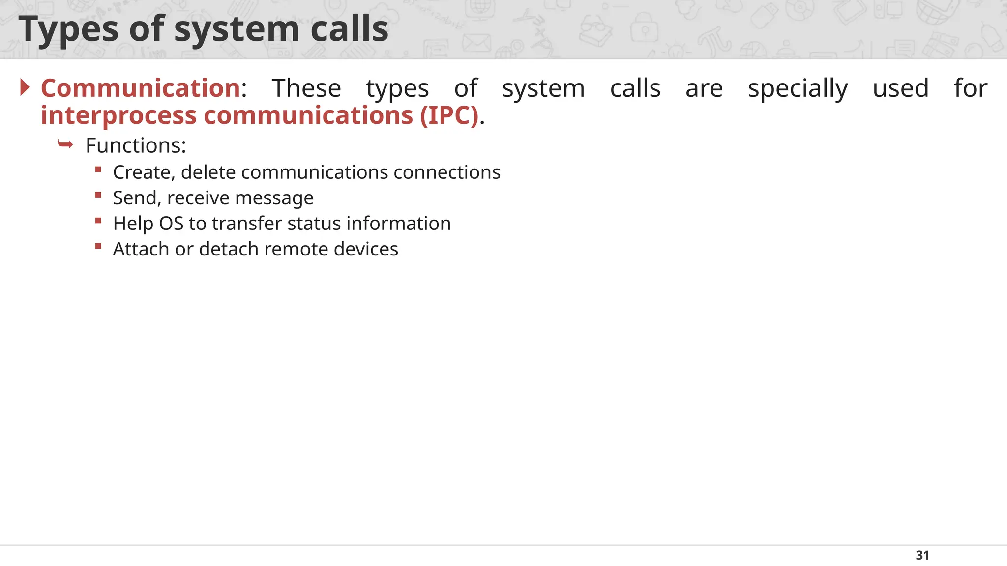31
Types of system calls
 Communication: These types of system calls are specially used for
interprocess communications (IPC).
 Functions:
 Create, delete communications connections
 Send, receive message
 Help OS to transfer status information
 Attach or detach remote devices
 