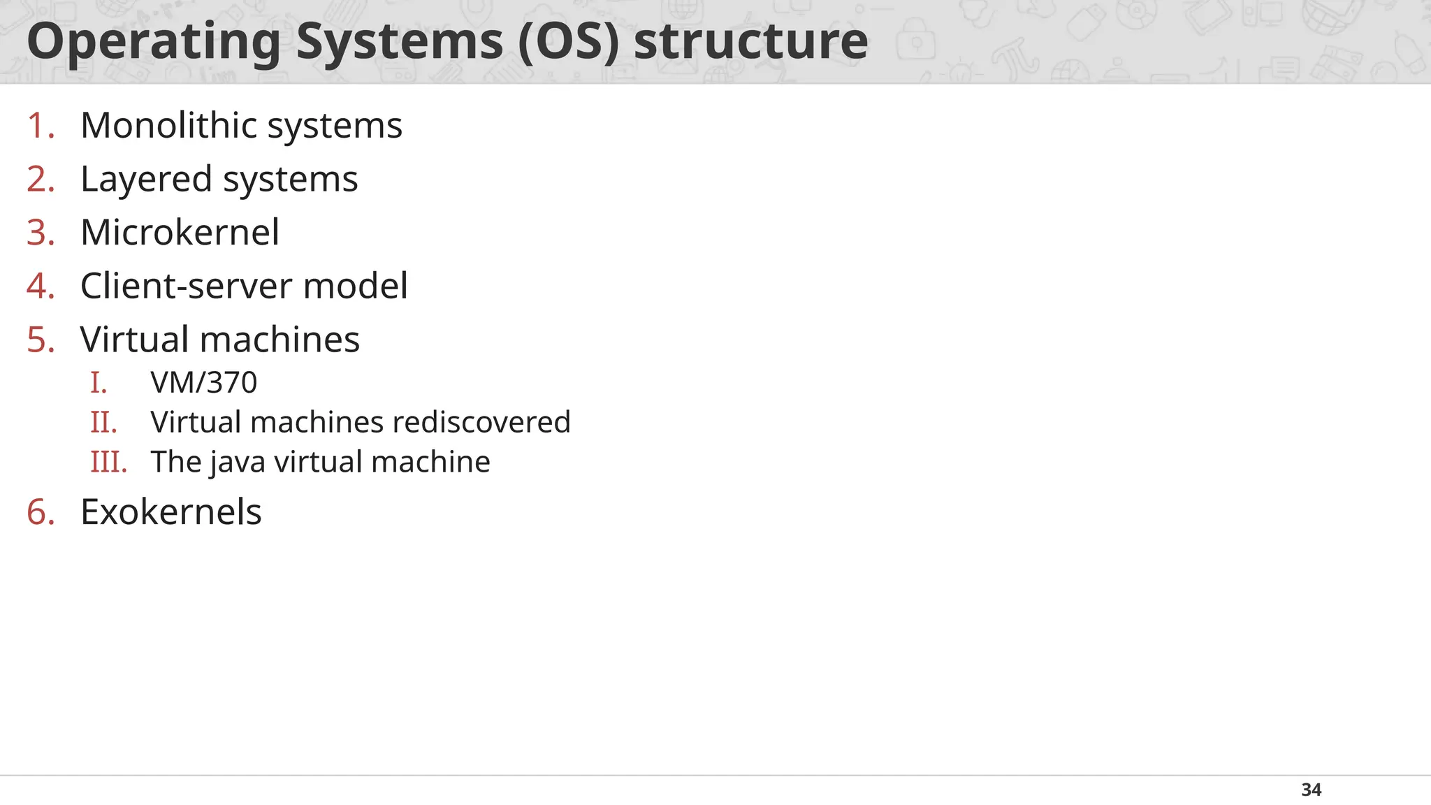 34
Operating Systems (OS) structure
1. Monolithic systems
2. Layered systems
3. Microkernel
4. Client-server model
5. Virtual machines
I. VM/370
II. Virtual machines rediscovered
III. The java virtual machine
6. Exokernels
 