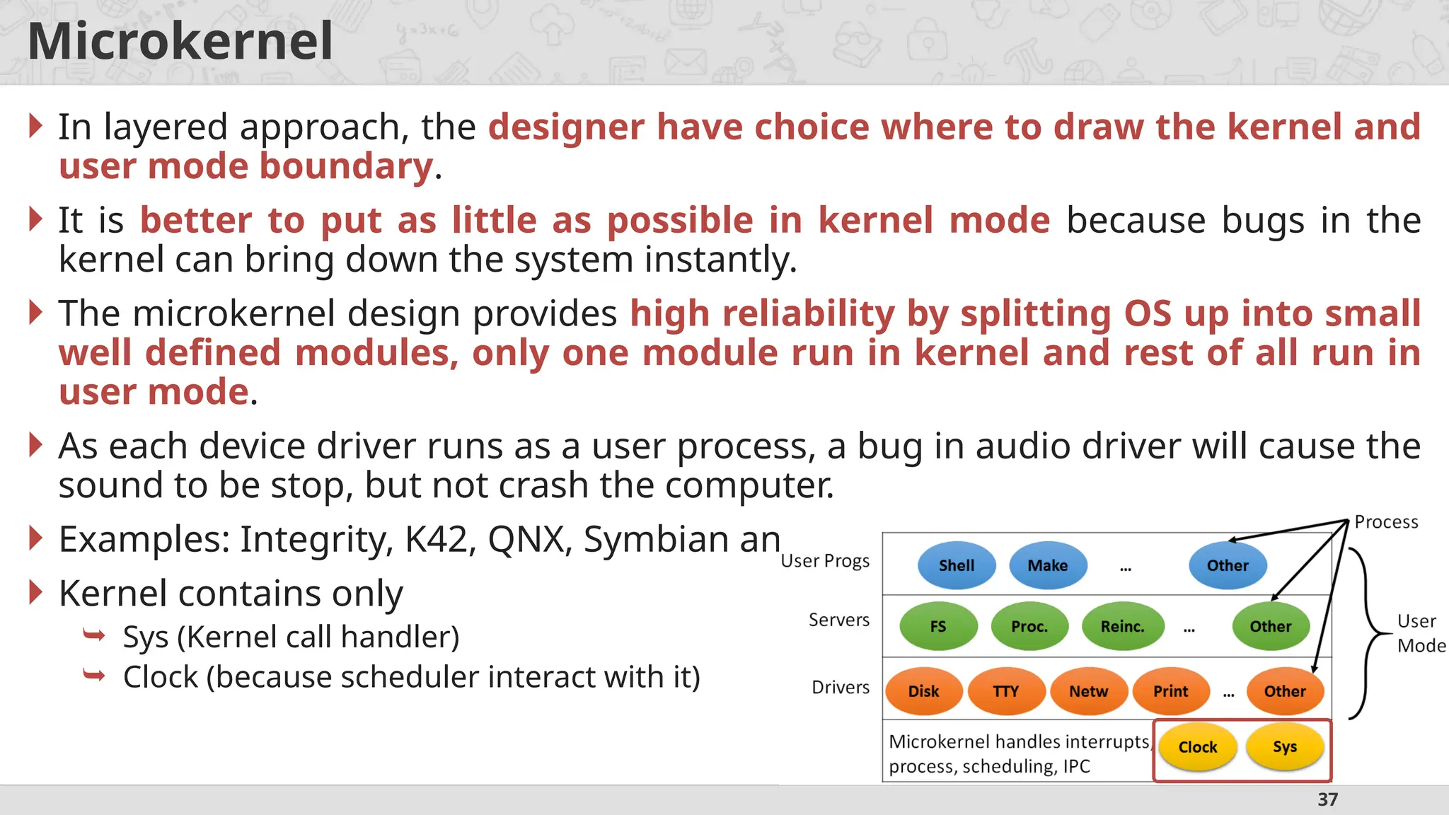 37
Microkernel
 In layered approach, the designer have choice where to draw the kernel and
user mode boundary.
 It is better to put as little as possible in kernel mode because bugs in the
kernel can bring down the system instantly.
 The microkernel design provides high reliability by splitting OS up into small
well defined modules, only one module run in kernel and rest of all run in
user mode.
 As each device driver runs as a user process, a bug in audio driver will cause the
sound to be stop, but not crash the computer.
 Examples: Integrity, K42, QNX, Symbian and MINIX 3.
 Kernel contains only
 Sys (Kernel call handler)
 Clock (because scheduler interact with it)
 