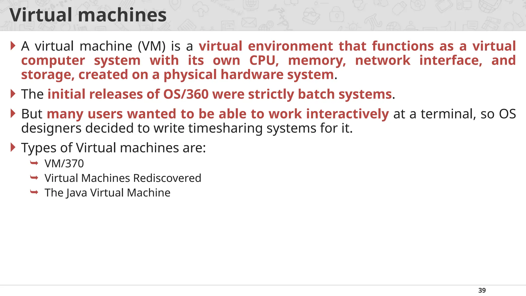 39
Virtual machines
 A virtual machine (VM) is a virtual environment that functions as a virtual
computer system with its own CPU, memory, network interface, and
storage, created on a physical hardware system.
 The initial releases of OS/360 were strictly batch systems.
 But many users wanted to be able to work interactively at a terminal, so OS
designers decided to write timesharing systems for it.
 Types of Virtual machines are:
 VM/370
 Virtual Machines Rediscovered
 The Java Virtual Machine
 