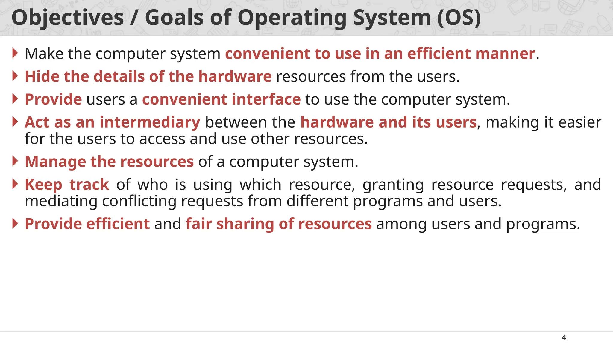 4
Objectives / Goals of Operating System (OS)
 Make the computer system convenient to use in an efficient manner.
 Hide the details of the hardware resources from the users.
 Provide users a convenient interface to use the computer system.
 Act as an intermediary between the hardware and its users, making it easier
for the users to access and use other resources.
 Manage the resources of a computer system.
 Keep track of who is using which resource, granting resource requests, and
mediating conflicting requests from different programs and users.
 Provide efficient and fair sharing of resources among users and programs.
 