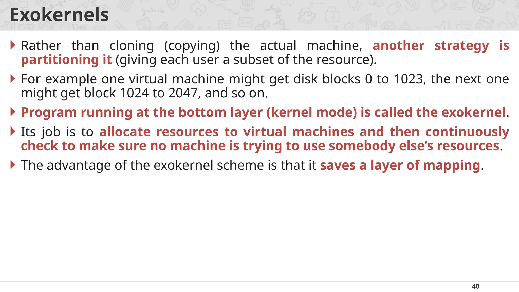 40
Exokernels
 Rather than cloning (copying) the actual machine, another strategy is
partitioning it (giving each user a subset of the resource).
 For example one virtual machine might get disk blocks 0 to 1023, the next one
might get block 1024 to 2047, and so on.
 Program running at the bottom layer (kernel mode) is called the exokernel.
 Its job is to allocate resources to virtual machines and then continuously
check to make sure no machine is trying to use somebody else’s resources.
 The advantage of the exokernel scheme is that it saves a layer of mapping.
 