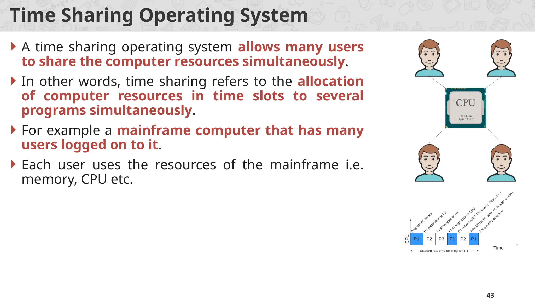 43
Time Sharing Operating System
 A time sharing operating system allows many users
to share the computer resources simultaneously.
 In other words, time sharing refers to the allocation
of computer resources in time slots to several
programs simultaneously.
 For example a mainframe computer that has many
users logged on to it.
 Each user uses the resources of the mainframe i.e.
memory, CPU etc.
 