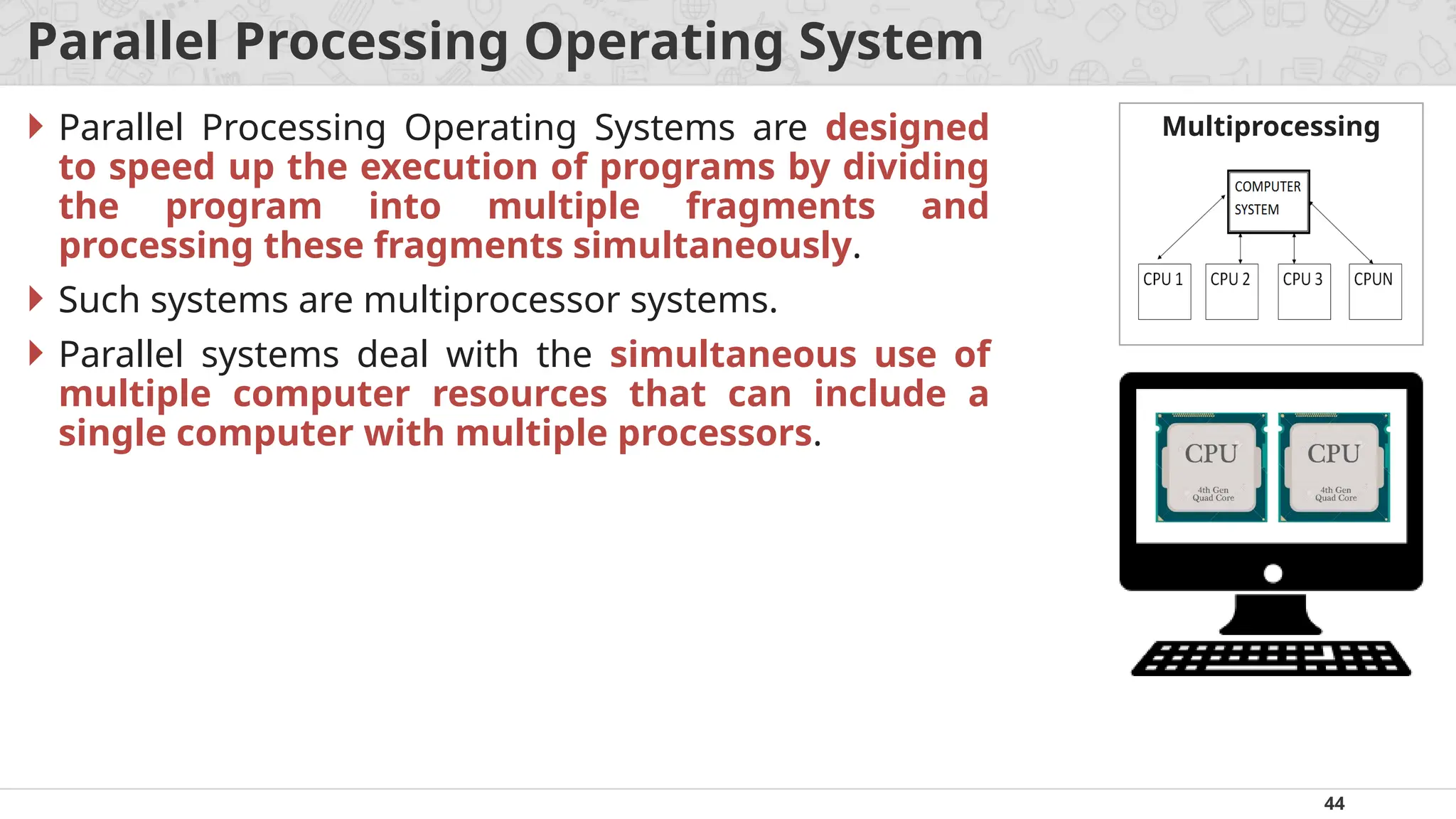 44
Parallel Processing Operating System
 Parallel Processing Operating Systems are designed
to speed up the execution of programs by dividing
the program into multiple fragments and
processing these fragments simultaneously.
 Such systems are multiprocessor systems.
 Parallel systems deal with the simultaneous use of
multiple computer resources that can include a
single computer with multiple processors.
Multiprocessing
 