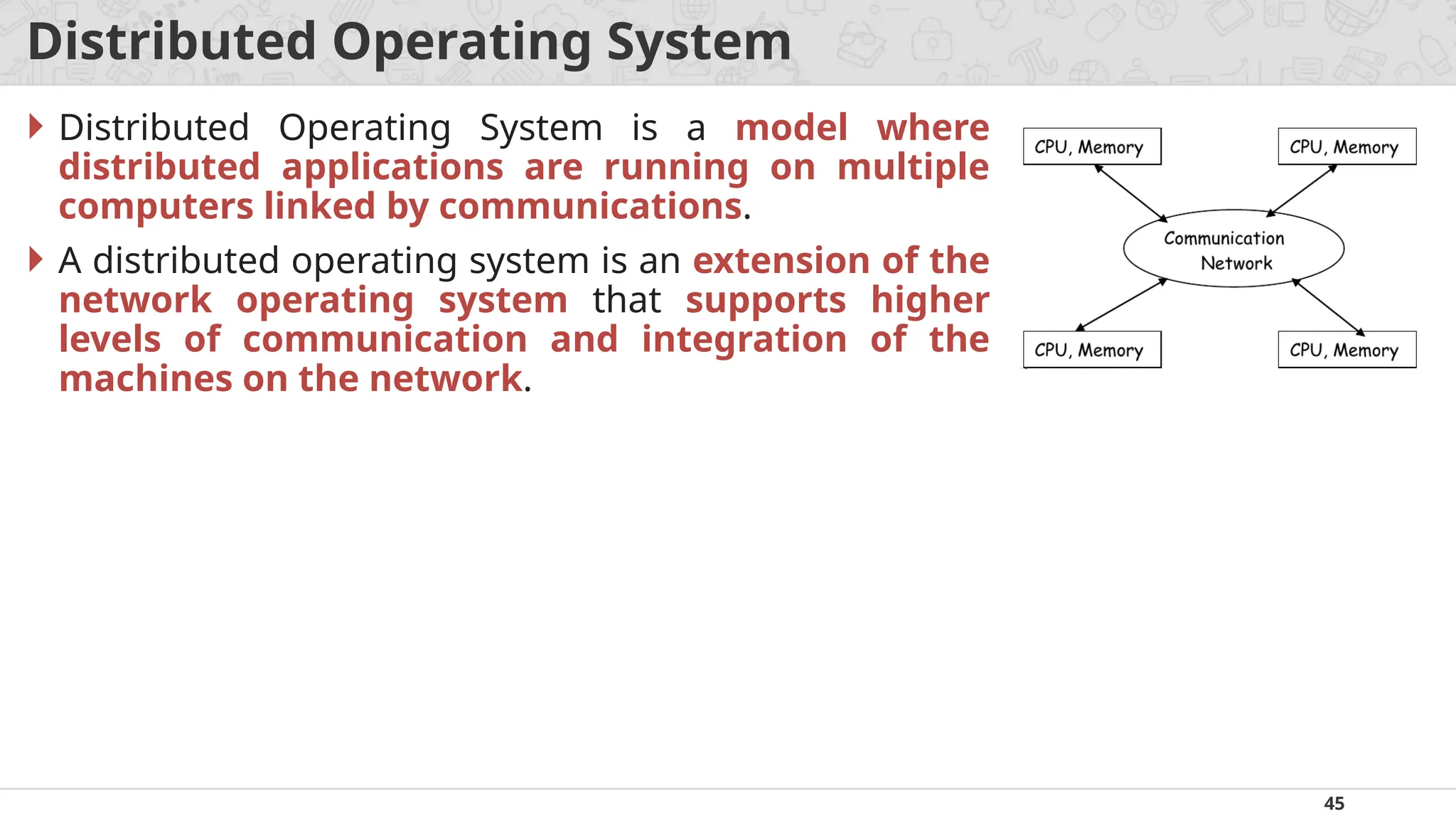 45
Distributed Operating System
 Distributed Operating System is a model where
distributed applications are running on multiple
computers linked by communications.
 A distributed operating system is an extension of the
network operating system that supports higher
levels of communication and integration of the
machines on the network.
 
