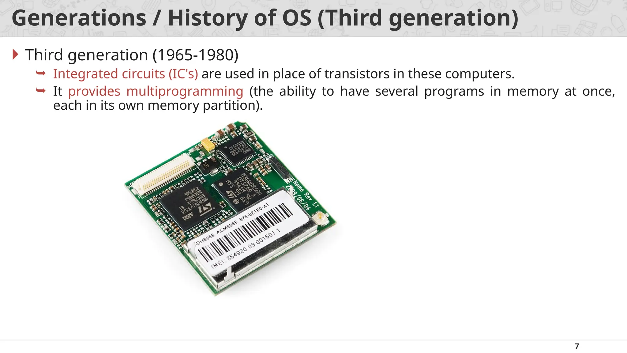 7
Generations / History of OS (Third generation)
 Third generation (1965-1980)
 Integrated circuits (IC's) are used in place of transistors in these computers.
 It provides multiprogramming (the ability to have several programs in memory at once,
each in its own memory partition).
 