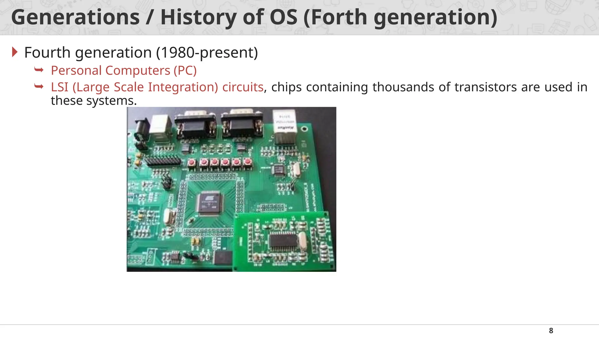 8
Generations / History of OS (Forth generation)
 Fourth generation (1980-present)
 Personal Computers (PC)
 LSI (Large Scale Integration) circuits, chips containing thousands of transistors are used in
these systems.
 