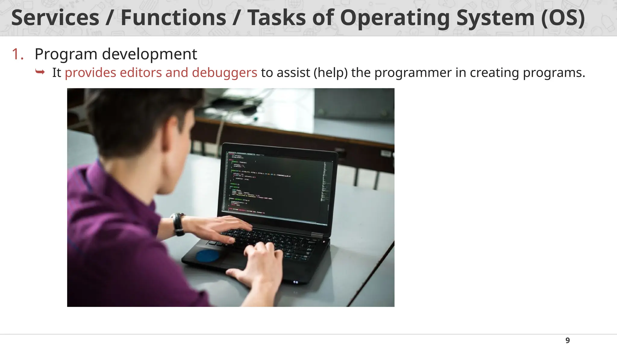 9
Services / Functions / Tasks of Operating System (OS)
1. Program development
 It provides editors and debuggers to assist (help) the programmer in creating programs.
 