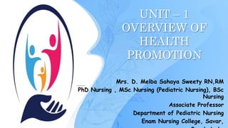 UNIT – 1
OVERVIEW OF
HEALTH
PROMOTION
Mrs. D. Melba Sahaya Sweety RN,RM
PhD Nursing , MSc Nursing (Pediatric Nursing), BSc
Nursing
Associate Professor
Department of Pediatric Nursing
Enam Nursing College, Savar,
1
 