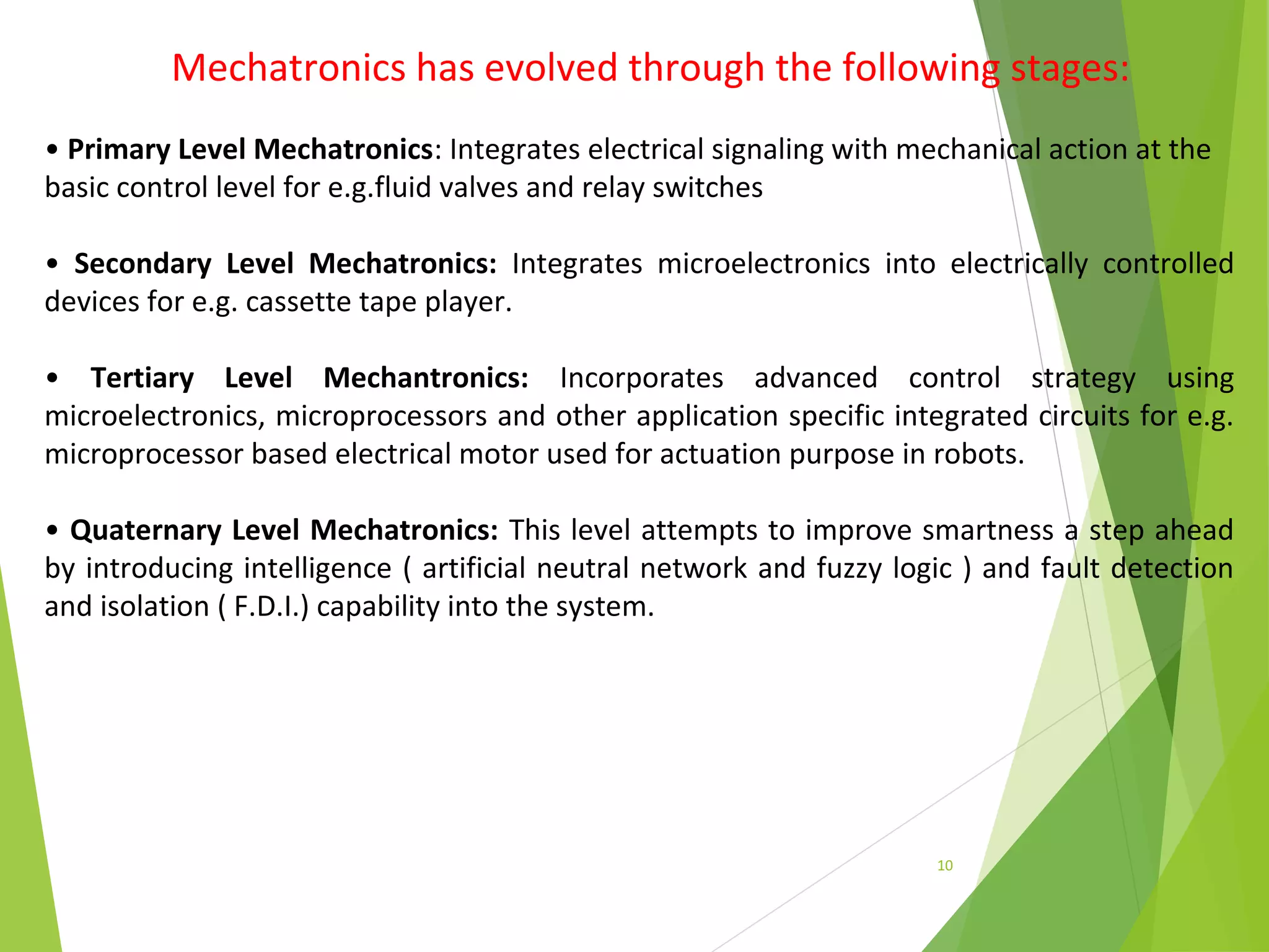10
Mechatronics has evolved through the following stages:
• Primary Level Mechatronics: Integrates electrical signaling with mechanical action at the
basic control level for e.g.fluid valves and relay switches
• Secondary Level Mechatronics: Integrates microelectronics into electrically controlled
devices for e.g. cassette tape player.
• Tertiary Level Mechantronics: Incorporates advanced control strategy using
microelectronics, microprocessors and other application specific integrated circuits for e.g.
microprocessor based electrical motor used for actuation purpose in robots.
• Quaternary Level Mechatronics: This level attempts to improve smartness a step ahead
by introducing intelligence ( artificial neutral network and fuzzy logic ) and fault detection
and isolation ( F.D.I.) capability into the system.
 