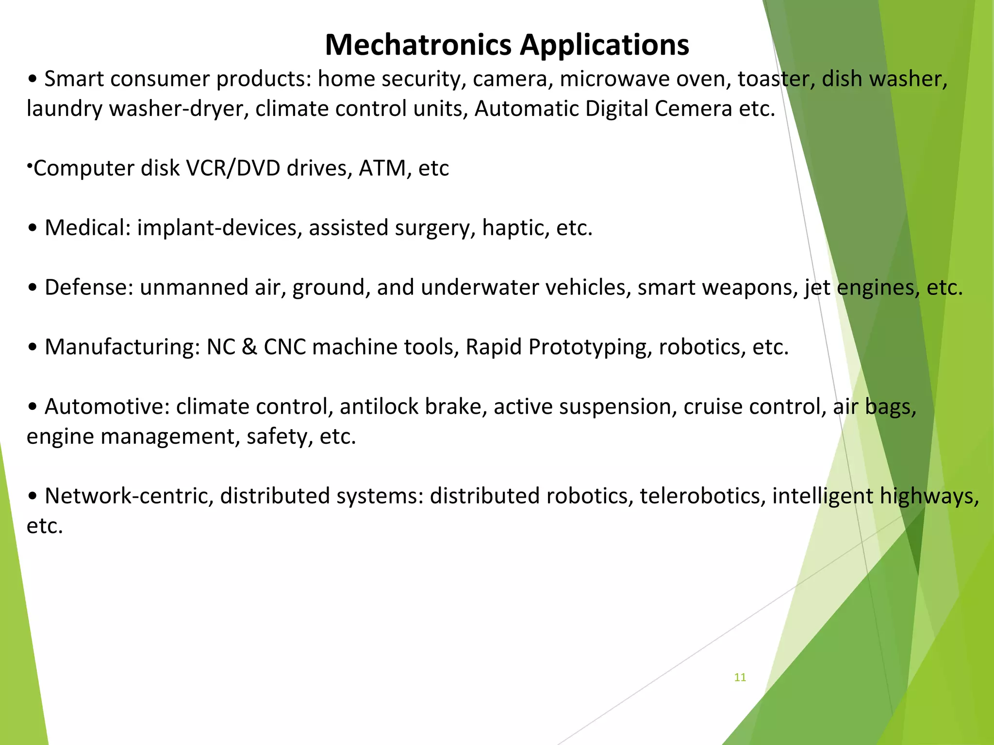 11
Mechatronics Applications
• Smart consumer products: home security, camera, microwave oven, toaster, dish washer,
laundry washer-dryer, climate control units, Automatic Digital Cemera etc.
•Computer disk VCR/DVD drives, ATM, etc
• Medical: implant-devices, assisted surgery, haptic, etc.
• Defense: unmanned air, ground, and underwater vehicles, smart weapons, jet engines, etc.
• Manufacturing: NC & CNC machine tools, Rapid Prototyping, robotics, etc.
• Automotive: climate control, antilock brake, active suspension, cruise control, air bags,
engine management, safety, etc.
• Network-centric, distributed systems: distributed robotics, telerobotics, intelligent highways,
etc.
 