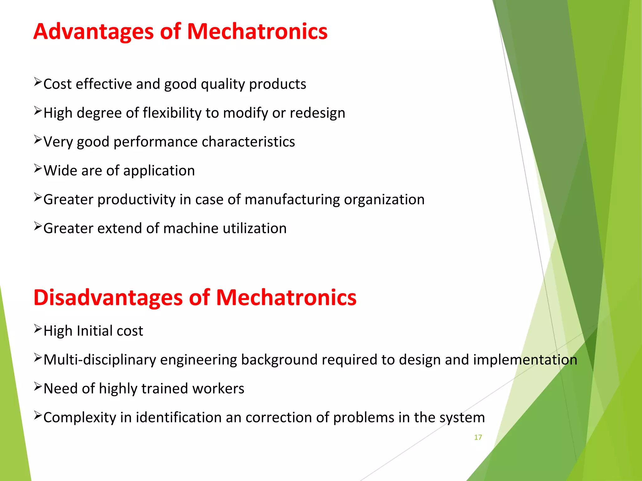 17
Advantages of Mechatronics
Cost effective and good quality products
High degree of flexibility to modify or redesign
Very good performance characteristics
Wide are of application
Greater productivity in case of manufacturing organization
Greater extend of machine utilization
Disadvantages of Mechatronics
High Initial cost
Multi-disciplinary engineering background required to design and implementation
Need of highly trained workers
Complexity in identification an correction of problems in the system
 
