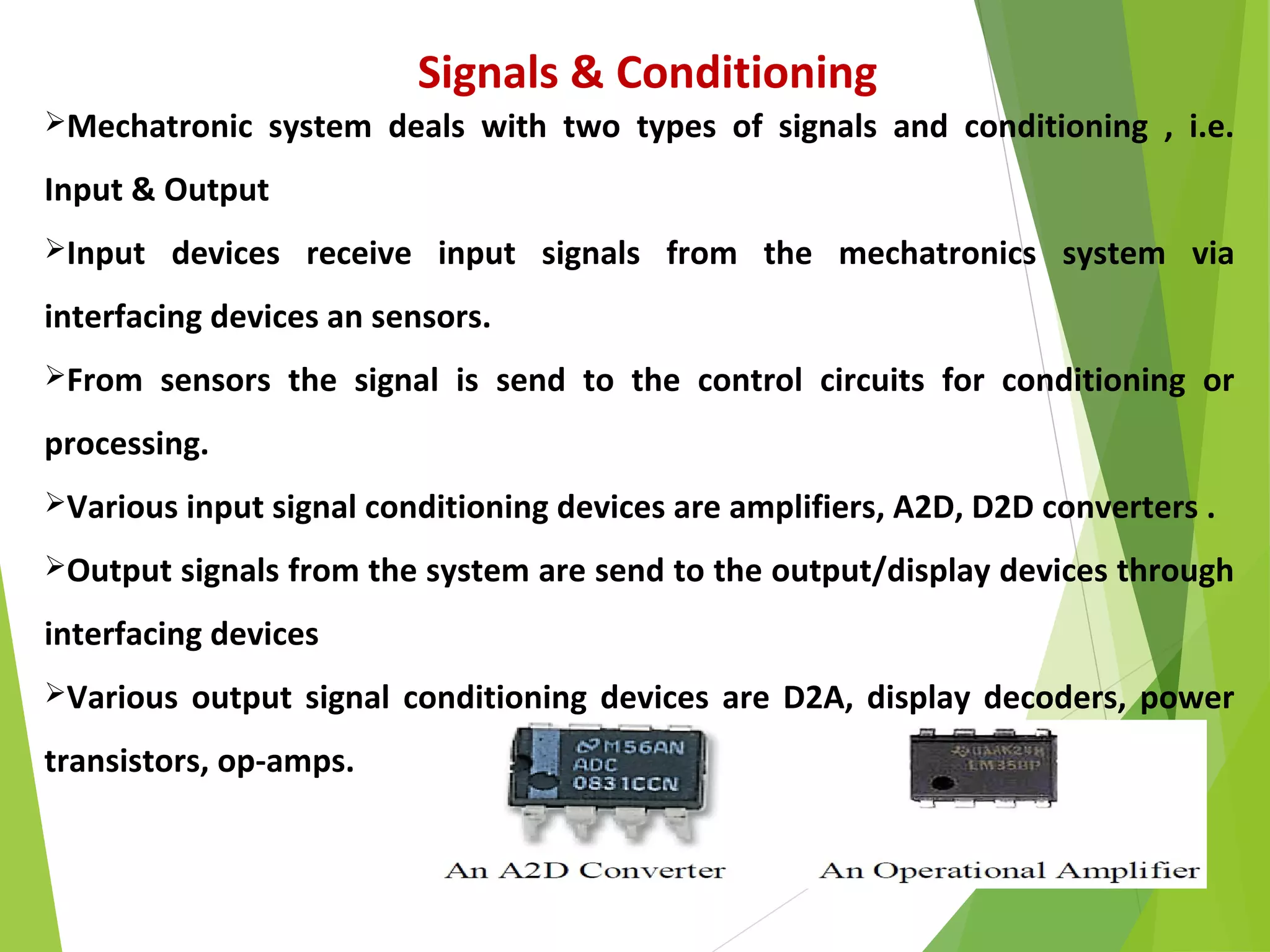 25
Signals & Conditioning
Mechatronic system deals with two types of signals and conditioning , i.e.
Input & Output
Input devices receive input signals from the mechatronics system via
interfacing devices an sensors.
From sensors the signal is send to the control circuits for conditioning or
processing.
Various input signal conditioning devices are amplifiers, A2D, D2D converters .
Output signals from the system are send to the output/display devices through
interfacing devices
Various output signal conditioning devices are D2A, display decoders, power
transistors, op-amps.
 