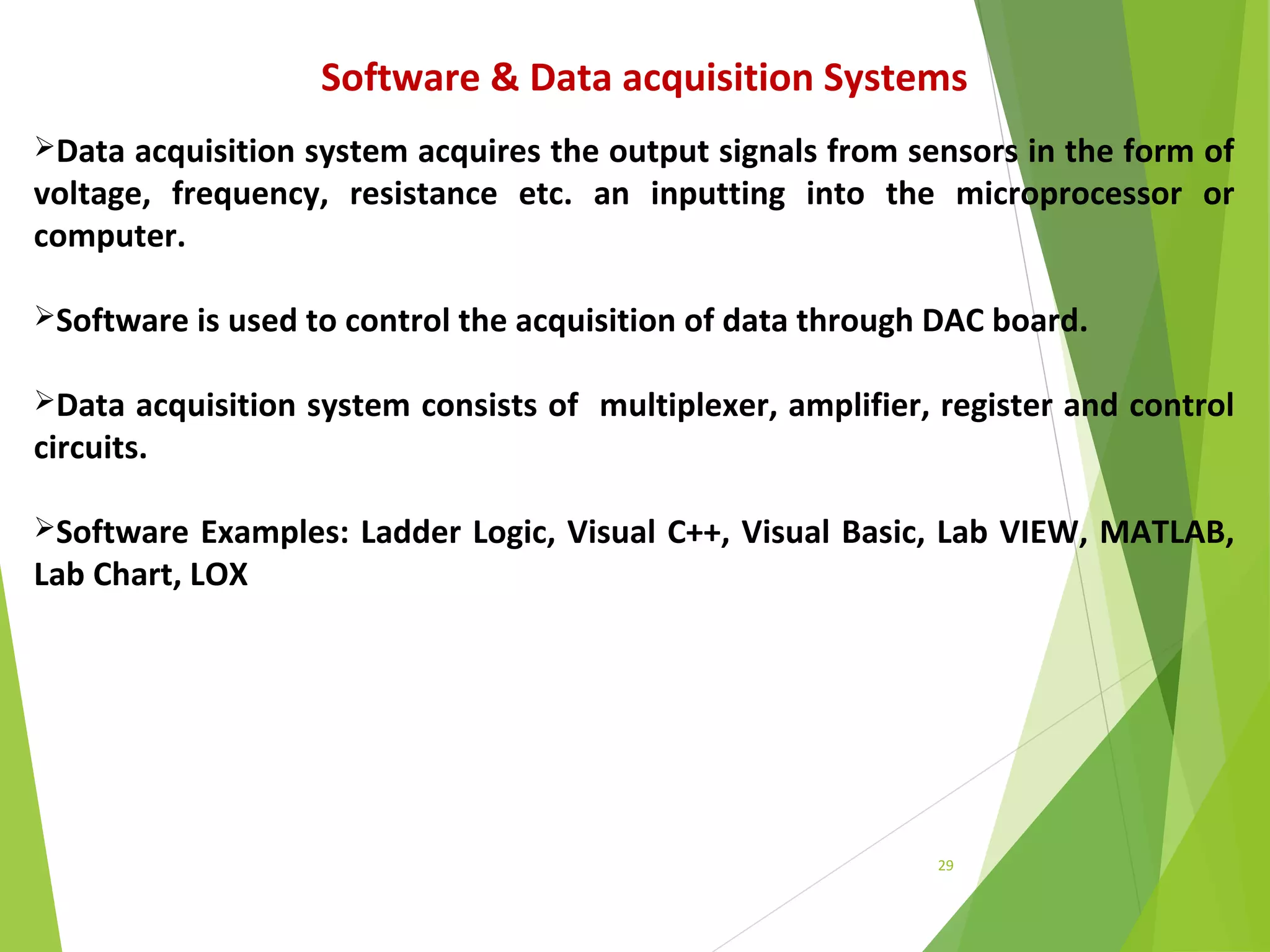 29
Software & Data acquisition Systems
Data acquisition system acquires the output signals from sensors in the form of
voltage, frequency, resistance etc. an inputting into the microprocessor or
computer.
Software is used to control the acquisition of data through DAC board.
Data acquisition system consists of multiplexer, amplifier, register and control
circuits.
Software Examples: Ladder Logic, Visual C++, Visual Basic, Lab VIEW, MATLAB,
Lab Chart, LOX
 
