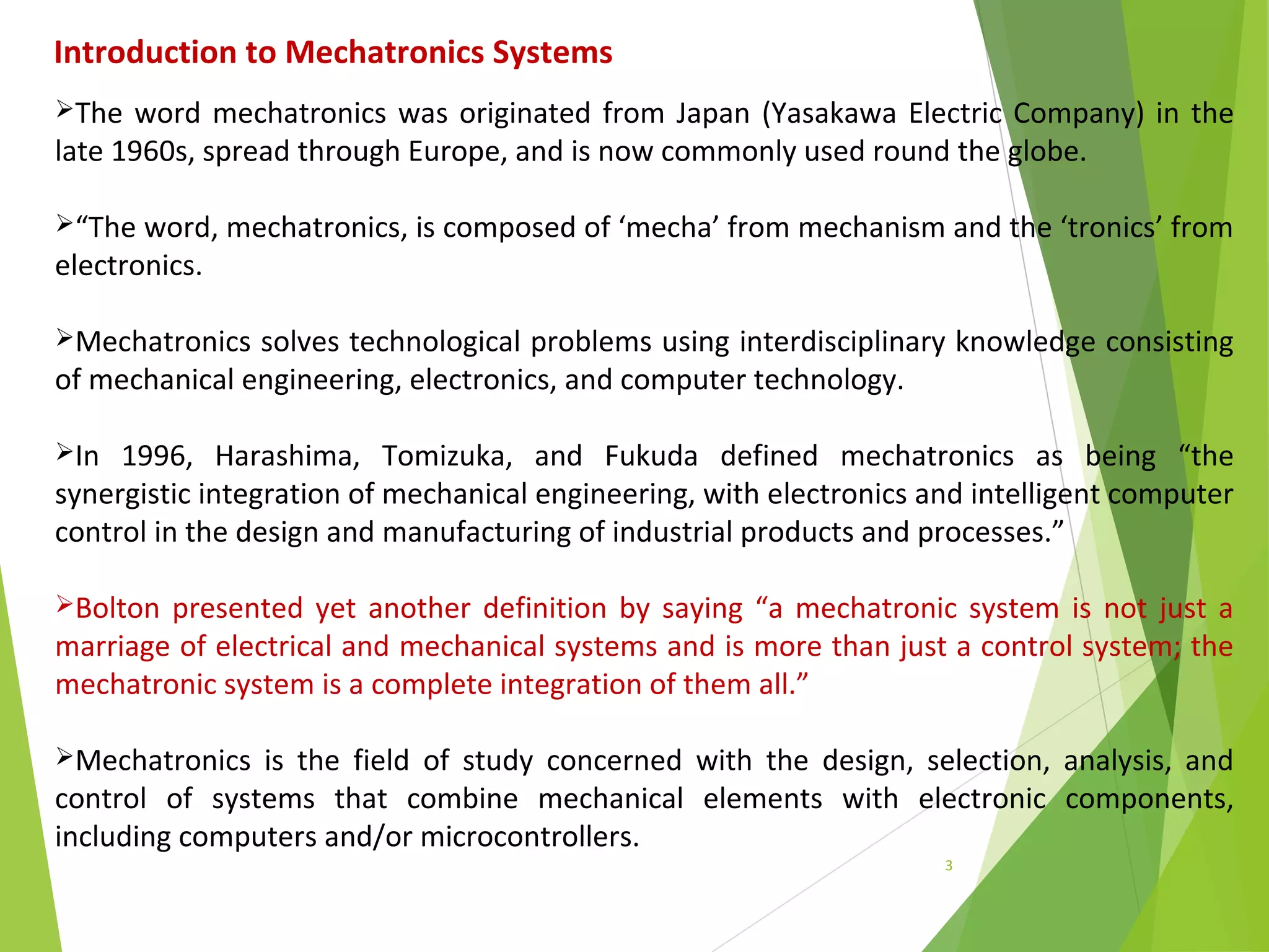 3
The word mechatronics was originated from Japan (Yasakawa Electric Company) in the
late 1960s, spread through Europe, and is now commonly used round the globe.
“The word, mechatronics, is composed of ‘mecha’ from mechanism and the ‘tronics’ from
electronics.
Mechatronics solves technological problems using interdisciplinary knowledge consisting
of mechanical engineering, electronics, and computer technology.
In 1996, Harashima, Tomizuka, and Fukuda defined mechatronics as being “the
synergistic integration of mechanical engineering, with electronics and intelligent computer
control in the design and manufacturing of industrial products and processes.”
Bolton presented yet another definition by saying “a mechatronic system is not just a
marriage of electrical and mechanical systems and is more than just a control system; the
mechatronic system is a complete integration of them all.”
Mechatronics is the field of study concerned with the design, selection, analysis, and
control of systems that combine mechanical elements with electronic components,
including computers and/or microcontrollers.
Introduction to Mechatronics Systems
 