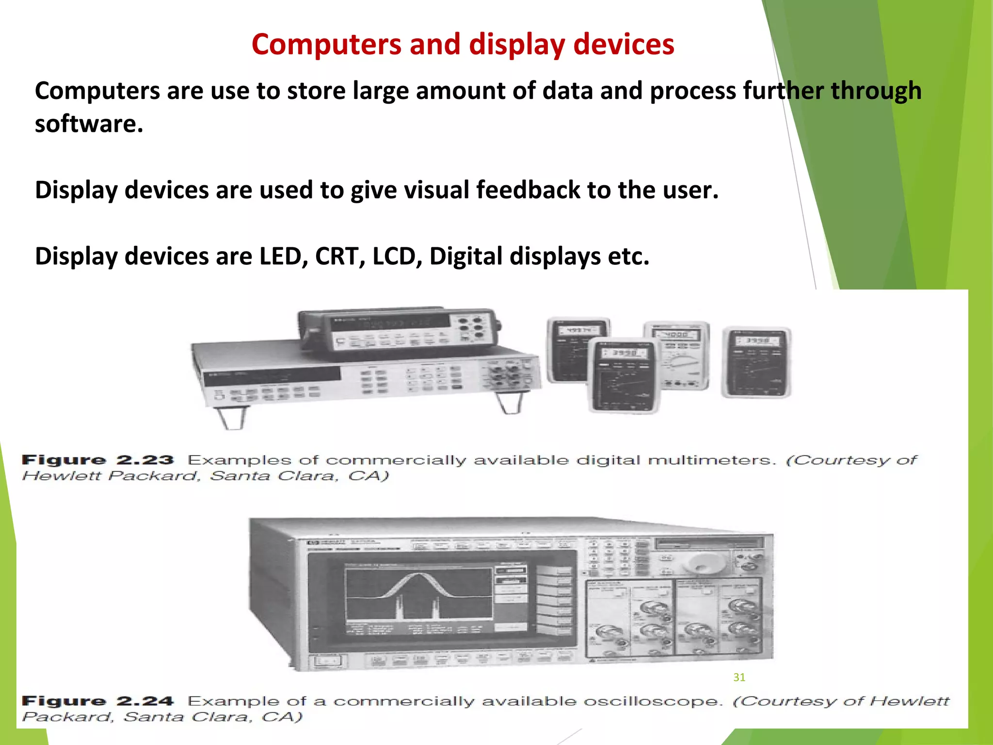 31
Computers and display devices
Computers are use to store large amount of data and process further through
software.
Display devices are used to give visual feedback to the user.
Display devices are LED, CRT, LCD, Digital displays etc.
 