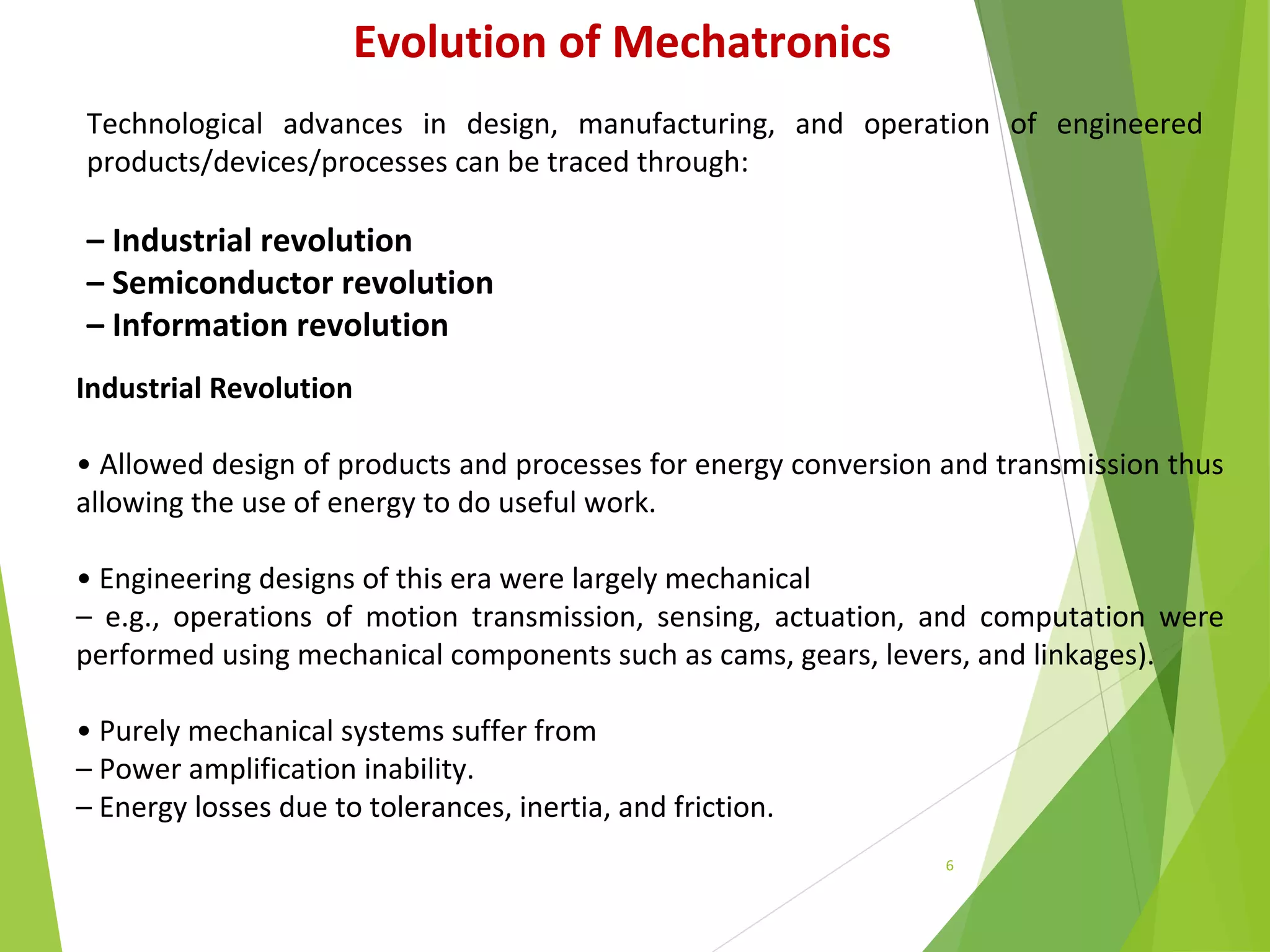 6
Evolution of Mechatronics
Technological advances in design, manufacturing, and operation of engineered
products/devices/processes can be traced through:
– Industrial revolution
– Semiconductor revolution
– Information revolution
Industrial Revolution
• Allowed design of products and processes for energy conversion and transmission thus
allowing the use of energy to do useful work.
• Engineering designs of this era were largely mechanical
– e.g., operations of motion transmission, sensing, actuation, and computation were
performed using mechanical components such as cams, gears, levers, and linkages).
• Purely mechanical systems suffer from
– Power amplification inability.
– Energy losses due to tolerances, inertia, and friction.
 