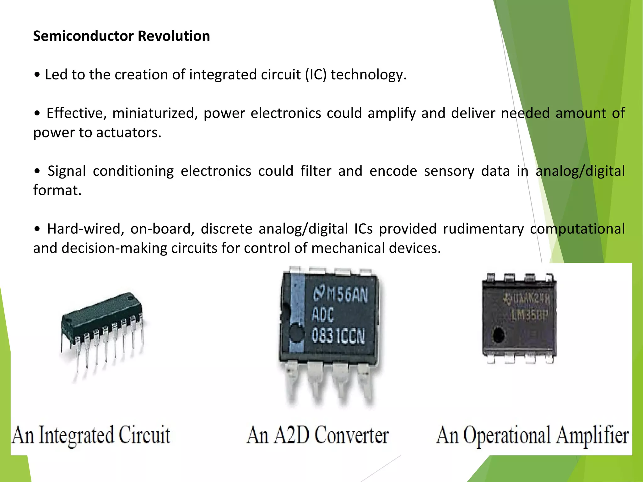8
Semiconductor Revolution
• Led to the creation of integrated circuit (IC) technology.
• Effective, miniaturized, power electronics could amplify and deliver needed amount of
power to actuators.
• Signal conditioning electronics could filter and encode sensory data in analog/digital
format.
• Hard-wired, on-board, discrete analog/digital ICs provided rudimentary computational
and decision-making circuits for control of mechanical devices.
 