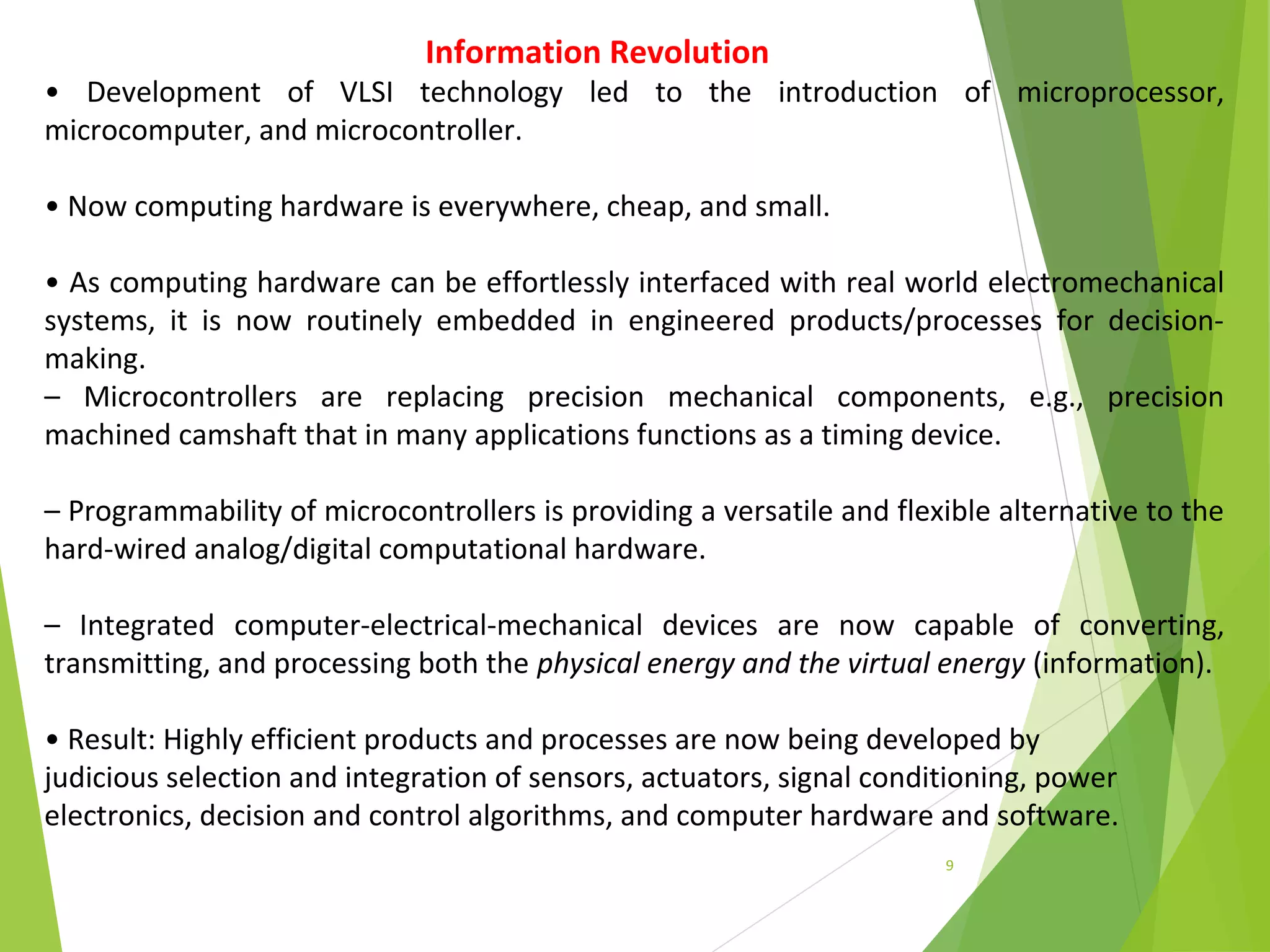 9
Information Revolution
• Development of VLSI technology led to the introduction of microprocessor,
microcomputer, and microcontroller.
• Now computing hardware is everywhere, cheap, and small.
• As computing hardware can be effortlessly interfaced with real world electromechanical
systems, it is now routinely embedded in engineered products/processes for decision-
making.
– Microcontrollers are replacing precision mechanical components, e.g., precision
machined camshaft that in many applications functions as a timing device.
– Programmability of microcontrollers is providing a versatile and flexible alternative to the
hard-wired analog/digital computational hardware.
– Integrated computer-electrical-mechanical devices are now capable of converting,
transmitting, and processing both the physical energy and the virtual energy (information).
• Result: Highly efficient products and processes are now being developed by
judicious selection and integration of sensors, actuators, signal conditioning, power
electronics, decision and control algorithms, and computer hardware and software.
 