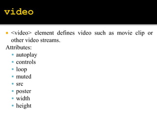  <video> element defines video such as movie clip or
other video streams.
Attributes:
 autoplay
 controls
 loop
 muted
 src
 poster
 width
 height
 