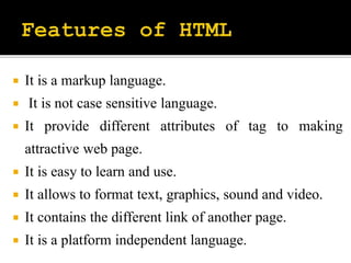 It is a markup language.
 It is not case sensitive language.
 It provide different attributes of tag to making
attractive web page.
 It is easy to learn and use.
 It allows to format text, graphics, sound and video.
 It contains the different link of another page.
 It is a platform independent language.
 