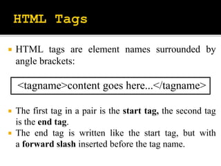  HTML tags are element names surrounded by
angle brackets:
<tagname>content goes here...</tagname>
 The first tag in a pair is the start tag, the second tag
is the end tag.
 The end tag is written like the start tag, but with
a forward slash inserted before the tag name.
 