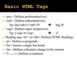  <pre>: Defines preformatted text.
 <sub>: Defines subscripted text.
Eg: log<sub>e</sub>10  loge10
 <sup>: Defines super scripted text.
Eg: x<sup>4</sup>  x4
 Heading tags <h1> to</h6>: Defines HTML Headings.
 <p>: Defines a paragraph.
 <br>: Inserts a single line break.
 <hr>: Defines a thematic change in the content.
 <!--…-->: Defines a comment.
 