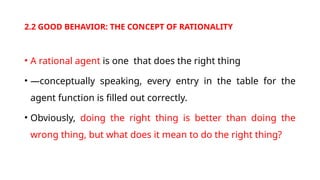 2.2 GOOD BEHAVIOR: THE CONCEPT OF RATIONALITY
• A rational agent is one that does the right thing
• —conceptually speaking, every entry in the table for the
agent function is filled out correctly.
• Obviously, doing the right thing is better than doing the
wrong thing, but what does it mean to do the right thing?
 