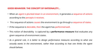 GOOD BEHAVIOR: THE CONCEPT OF RATIONALITY…
• When an agent is plunked down in an environment, it generates a sequence of actions
according to the percepts it receives.
• This sequence of actions causes the environment to go through a sequence of states.
• If the sequence is desirable, then the agent has performed well.
• This notion of desirability is captured by a performance measure that evaluates any
given sequence of environment states.
• As a general rule, it is better to design performance measures according to what one
actually wants in the environment, rather than according to how one thinks the agent
should behave.
 