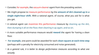 • Consider, for example, the vacuum-cleaner agent from the preceding section.
• We might propose to measure performance by the amount of dirt cleaned up in a
single eight-hour shift. With a rational agent, of course, what you ask for is what
you get.
• A rational agent can maximize this performance measure by cleaning up the dirt,
then dumping it all on the floor, then cleaning it up again, and so on.
• A more suitable performance measure would reward the agent for having a clean
floor.
• For example, one point could be awarded for each clean square at each time step
(perhaps with a penalty for electricity consumed and noise generated).
• As a general rule, it is better to design performance measures according to what one
actually
 