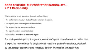 GOOD BEHAVIOR: THE CONCEPT OF RATIONALITY…
2.2.1 Rationality
What is rational at any given time depends on four things:
• The performance measure that defines the criterion of success.
• The agent’s prior knowledge of the environment.
• The actions that the agent can perform.
• The agent’s percept sequence to date
This leads to a definition of a rational agent
For each possible percept sequence, a rational agent should select an action that
is expected to maximize its performance measure, given the evidence provided
by the percept sequence and whatever built-in knowledge the agent has.
 