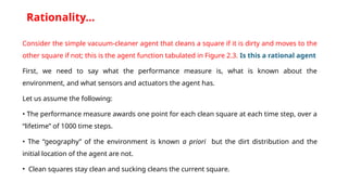 Rationality…
Consider the simple vacuum-cleaner agent that cleans a square if it is dirty and moves to the
other square if not; this is the agent function tabulated in Figure 2.3. Is this a rational agent
First, we need to say what the performance measure is, what is known about the
environment, and what sensors and actuators the agent has.
Let us assume the following:
• The performance measure awards one point for each clean square at each time step, over a
“lifetime” of 1000 time steps.
• The “geography” of the environment is known a priori but the dirt distribution and the
initial location of the agent are not.
• Clean squares stay clean and sucking cleans the current square.
 