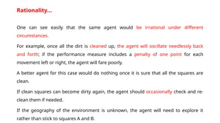 Rationality…
One can see easily that the same agent would be irrational under different
circumstances.
For example, once all the dirt is cleaned up, the agent will oscillate needlessly back
and forth; if the performance measure includes a penalty of one point for each
movement left or right, the agent will fare poorly.
A better agent for this case would do nothing once it is sure that all the squares are
clean.
If clean squares can become dirty again, the agent should occasionally check and re-
clean them if needed.
If the geography of the environment is unknown, the agent will need to explore it
rather than stick to squares A and B.
 