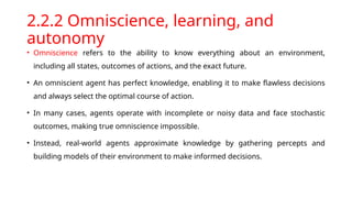 2.2.2 Omniscience, learning, and
autonomy
• Omniscience refers to the ability to know everything about an environment,
including all states, outcomes of actions, and the exact future.
• An omniscient agent has perfect knowledge, enabling it to make flawless decisions
and always select the optimal course of action.
• In many cases, agents operate with incomplete or noisy data and face stochastic
outcomes, making true omniscience impossible.
• Instead, real-world agents approximate knowledge by gathering percepts and
building models of their environment to make informed decisions.
 