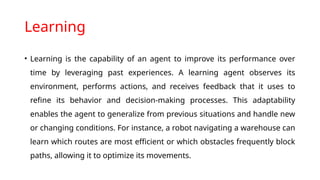 Learning
• Learning is the capability of an agent to improve its performance over
time by leveraging past experiences. A learning agent observes its
environment, performs actions, and receives feedback that it uses to
refine its behavior and decision-making processes. This adaptability
enables the agent to generalize from previous situations and handle new
or changing conditions. For instance, a robot navigating a warehouse can
learn which routes are most efficient or which obstacles frequently block
paths, allowing it to optimize its movements.
 