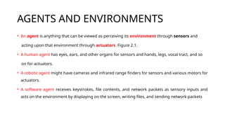 AGENTS AND ENVIRONMENTS
• An agent is anything that can be viewed as perceiving its environment through sensors and
acting upon that environment through actuators. Figure 2.1.
• A human agent has eyes, ears, and other organs for sensors and hands, legs, vocal tract, and so
on for actuators.
• A robotic agent might have cameras and infrared range finders for sensors and various motors for
actuators.
• A software agent receives keystrokes, file contents, and network packets as sensory inputs and
acts on the environment by displaying on the screen, writing files, and sending network packets
 