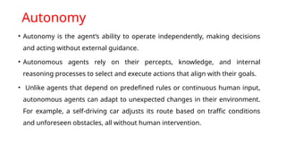 Autonomy
• Autonomy is the agent’s ability to operate independently, making decisions
and acting without external guidance.
• Autonomous agents rely on their percepts, knowledge, and internal
reasoning processes to select and execute actions that align with their goals.
• Unlike agents that depend on predefined rules or continuous human input,
autonomous agents can adapt to unexpected changes in their environment.
For example, a self-driving car adjusts its route based on traffic conditions
and unforeseen obstacles, all without human intervention.
 