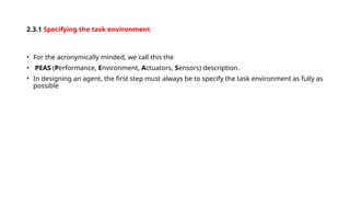 2.3.1 Specifying the task environment
• For the acronymically minded, we call this the
• PEAS (Performance, Environment, Actuators, Sensors) description.
• In designing an agent, the first step must always be to specify the task environment as fully as
possible
 